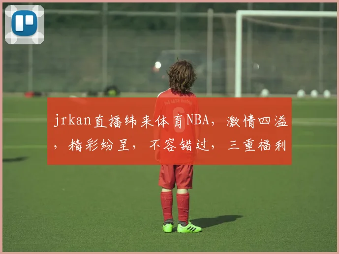 jrkan直播纬来体育NBA，激情四溢，精彩纷呈，不容错过，三重福利等你来