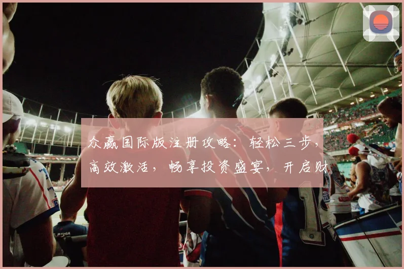 众赢国际版注册攻略：轻松三步，高效激活，畅享投资盛宴，开启财富之旅，必看指南，错过不再