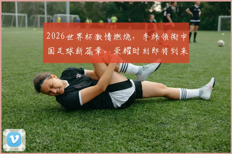 2026世界杯激情燃烧，李炜领衔中国足球新篇章，荣耀时刻即将到来，拭目以待