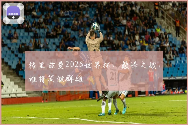 格里兹曼2026世界杯，巅峰之战，谁将笑傲群雄