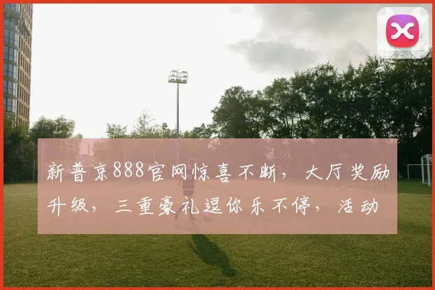 新普京888官网惊喜不断，大厅奖励升级，三重豪礼逗你乐不停，活动火爆来袭