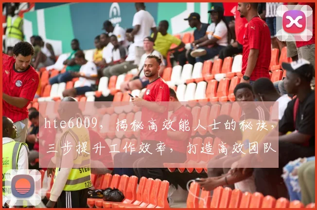 hte6009，揭秘高效能人士的秘诀，三步提升工作效率，打造高效团队